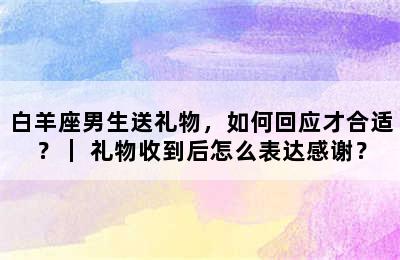 白羊座男生送礼物，如何回应才合适？｜ 礼物收到后怎么表达感谢？